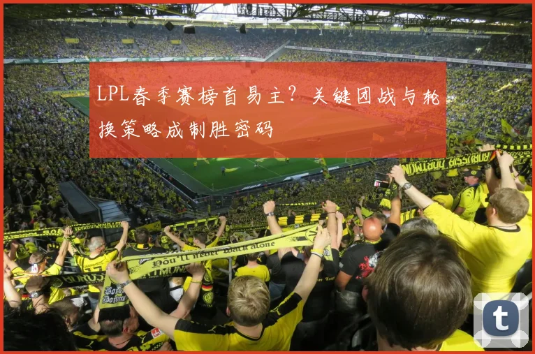 LPL春季赛榜首易主？关键团战与轮换策略成制胜密码