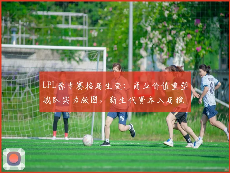 LPL春季赛格局生变：商业价值重塑战队实力版图，新生代资本入局搅动联赛生态