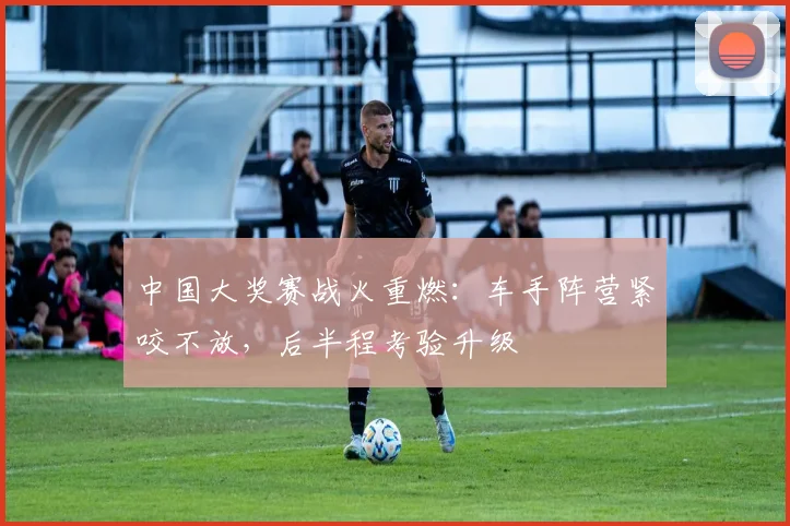 中国大奖赛战火重燃：车手阵营紧咬不放，后半程考验升级