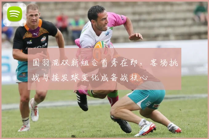 国羽混双新组合首秀在即，客场挑战与接发球变化成备战核心