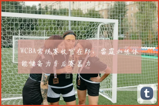 WCBA常规赛收官在即，雷霆加练体能储备为季后赛蓄力