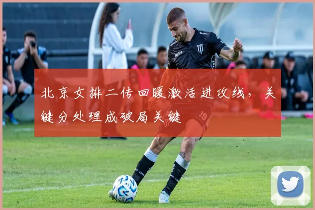 北京女排二传回暖激活进攻线，关键分处理成破局关键