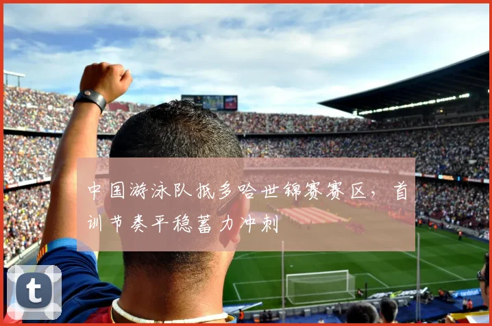 中国游泳队抵多哈世锦赛赛区，首训节奏平稳蓄力冲刺