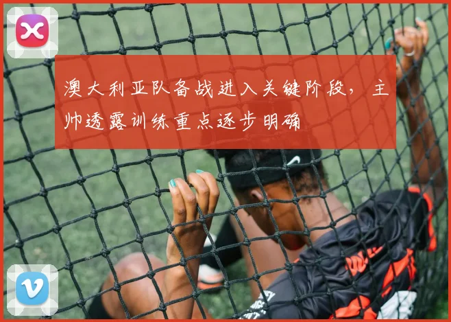 澳大利亚队备战进入关键阶段，主帅透露训练重点逐步明确