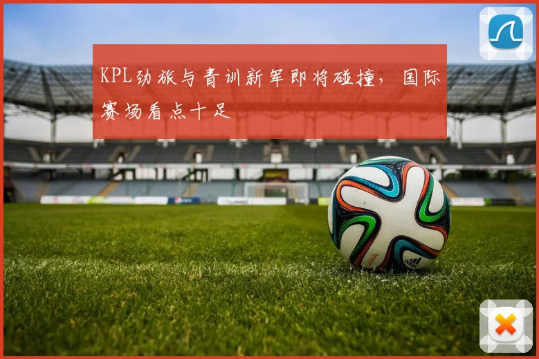 KPL劲旅与青训新军即将碰撞，国际赛场看点十足