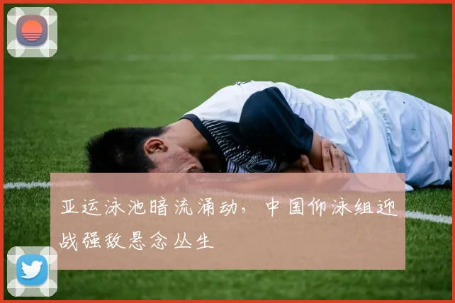 亚运泳池暗流涌动，中国仰泳组迎战强敌悬念丛生