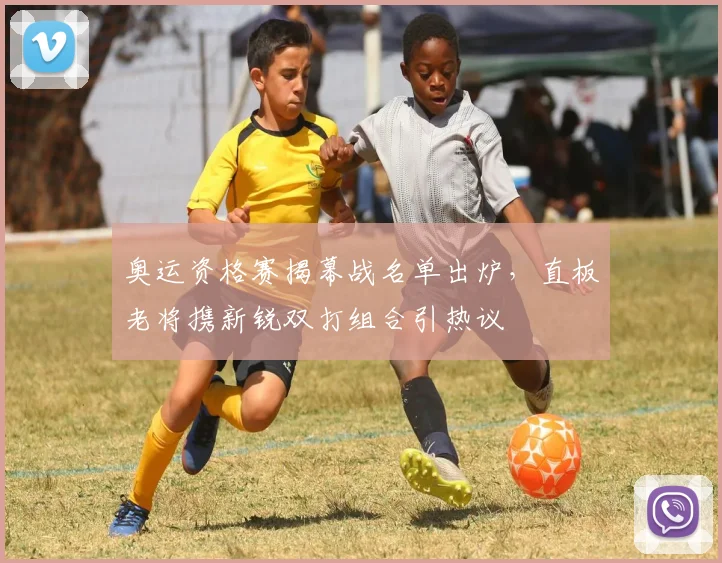 奥运资格赛揭幕战名单出炉，直板老将携新锐双打组合引热议
