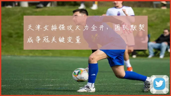 天津女排强攻火力全开，团队默契成争冠关键变量