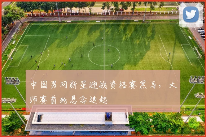 中国男网新星迎战资格赛黑马，大师赛首轮悬念迭起