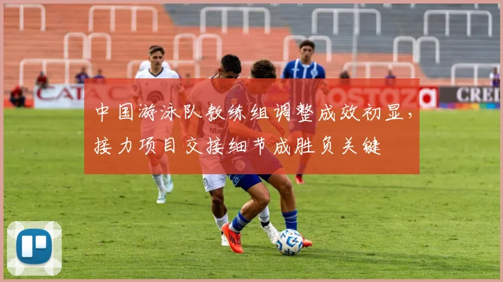 中国游泳队教练组调整成效初显，接力项目交接细节成胜负关键