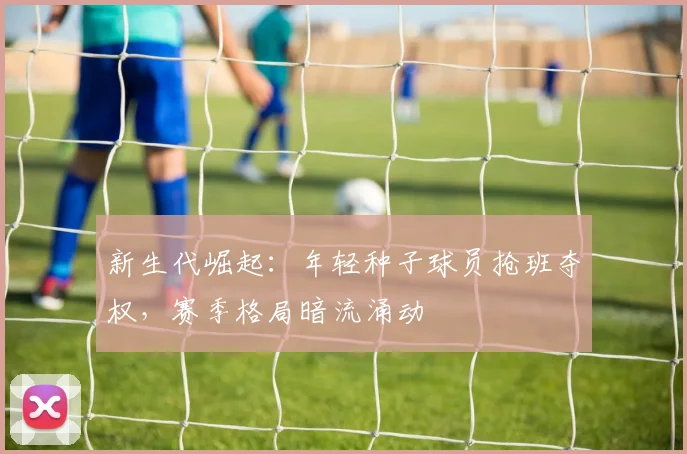 新生代崛起：年轻种子球员抢班夺权，赛季格局暗流涌动