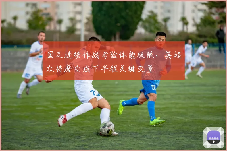 国足连续作战考验体能极限，英超众将磨合成下半程关键变量
