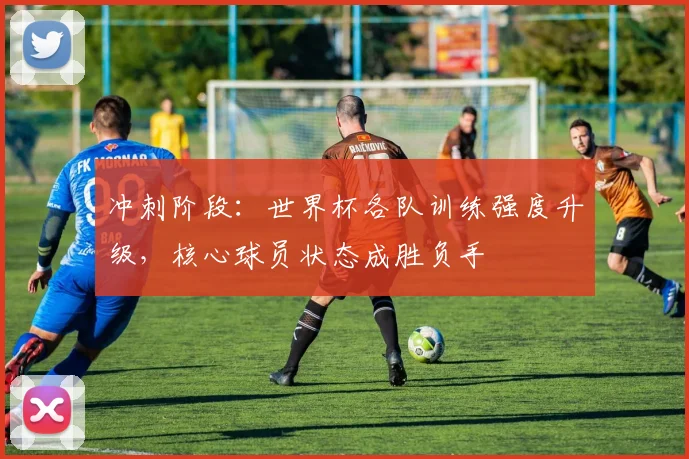 冲刺阶段：世界杯各队训练强度升级，核心球员状态成胜负手