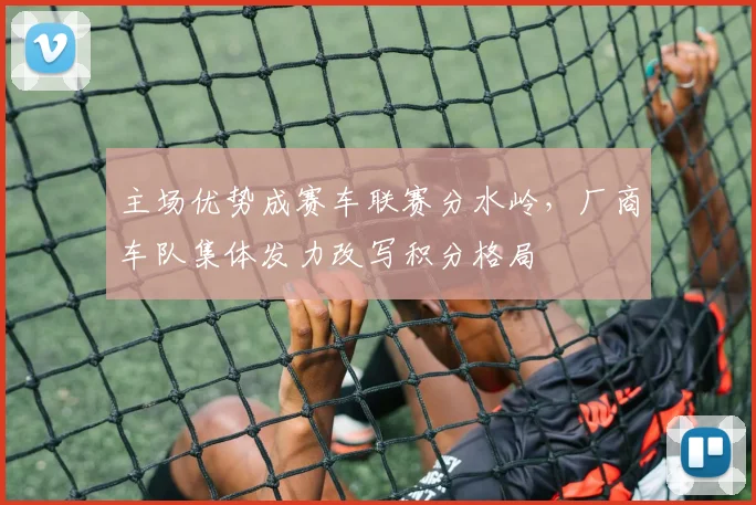 主场优势成赛车联赛分水岭，厂商车队集体发力改写积分格局
