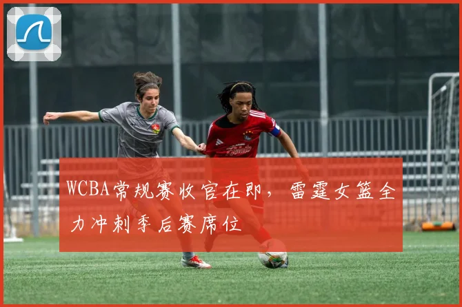 WCBA常规赛收官在即，雷霆女篮全力冲刺季后赛席位