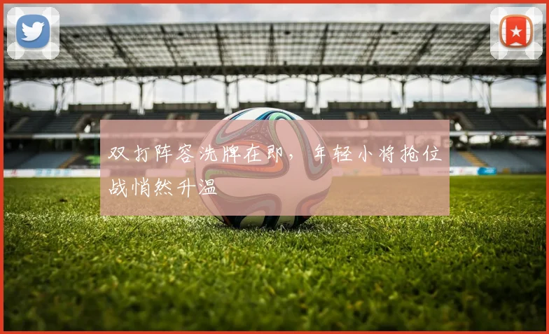 双打阵容洗牌在即，年轻小将抢位战悄然升温