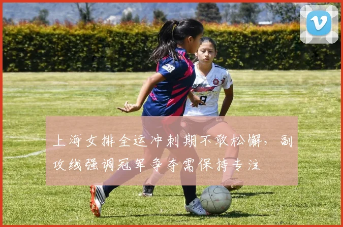 上海女排全运冲刺期不敢松懈，副攻线强调冠军争夺需保持专注
