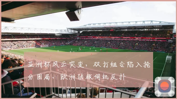 亚洲杯风云突变，双打组合陷入抢分困局，欧洲劲旅伺机反扑