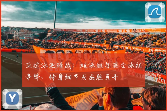 亚运泳池暗战：蛙泳组与混合泳组争锋，转身细节或成胜负手
