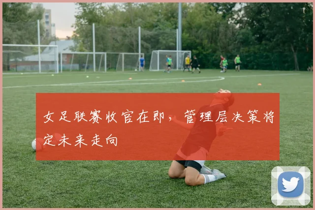 女足联赛收官在即，管理层决策将定未来走向