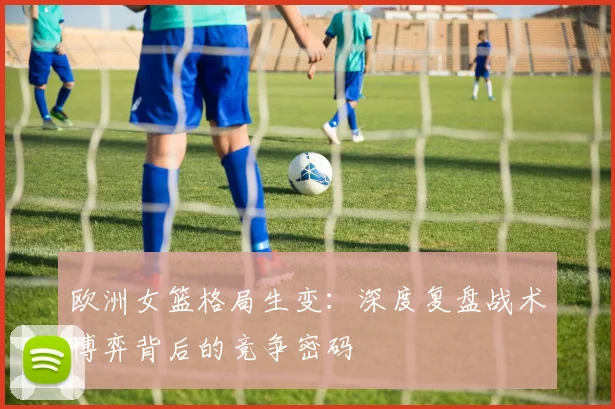 欧洲女篮格局生变：深度复盘战术博弈背后的竞争密码