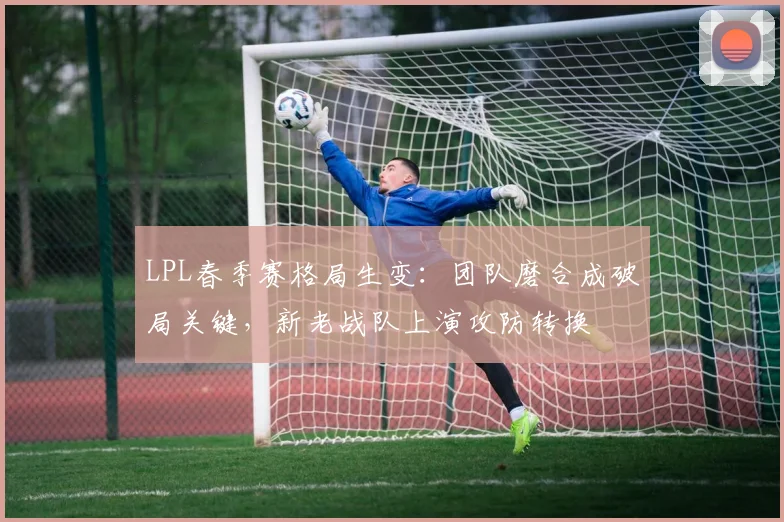 LPL春季赛格局生变：团队磨合成破局关键，新老战队上演攻防转换