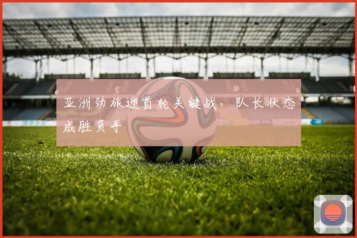 亚洲劲旅迎首轮关键战，队长状态成胜负手