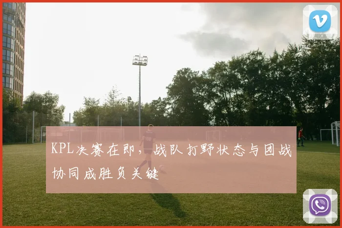 KPL决赛在即，战队打野状态与团战协同成胜负关键