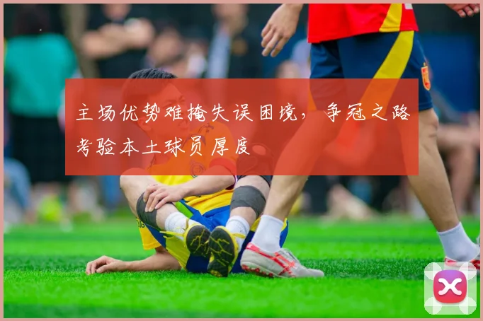 主场优势难掩失误困境，争冠之路考验本土球员厚度