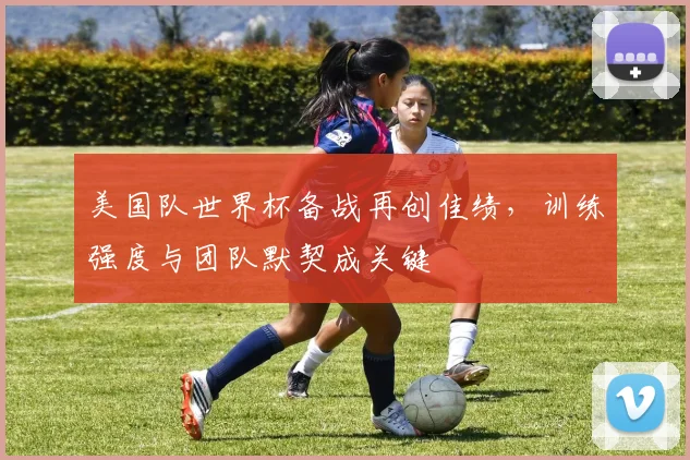 美国队世界杯备战再创佳绩，训练强度与团队默契成关键