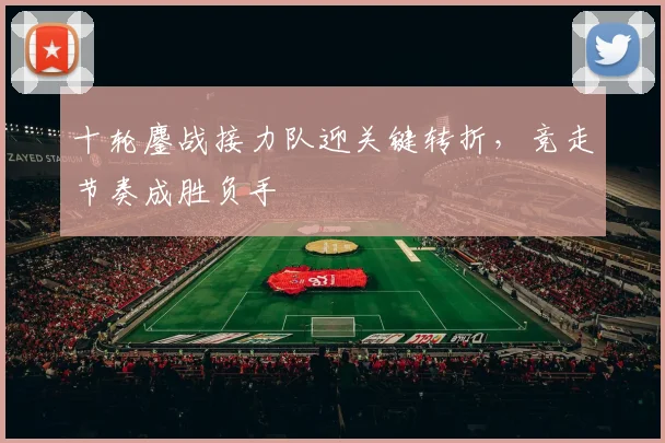 十轮鏖战接力队迎关键转折，竞走节奏成胜负手