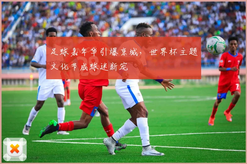足球嘉年华引爆京城，世界杯主题文化节成球迷新宠