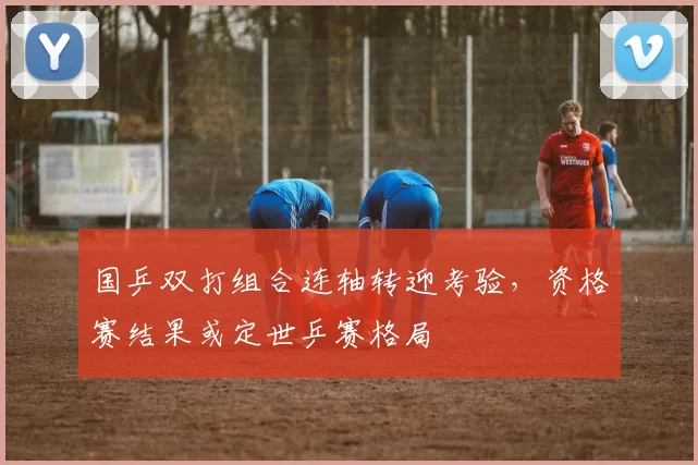 国乒双打组合连轴转迎考验，资格赛结果或定世乒赛格局