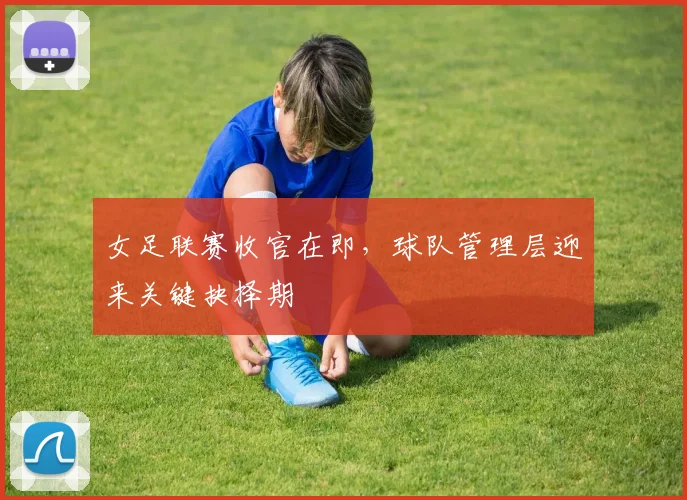 女足联赛收官在即，球队管理层迎来关键抉择期