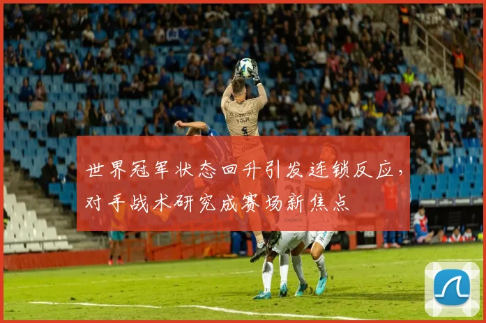世界冠军状态回升引发连锁反应，对手战术研究成赛场新焦点