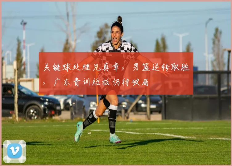 关键球处理见真章，男篮逆转取胜，广东青训短板仍待破局