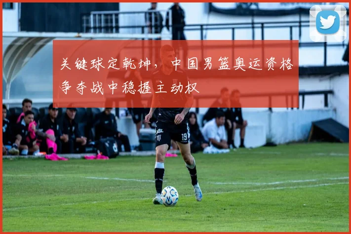关键球定乾坤，中国男篮奥运资格争夺战中稳握主动权