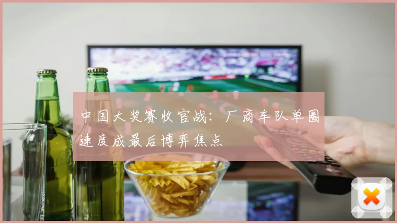 中国大奖赛收官战：厂商车队单圈速度成最后博弈焦点
