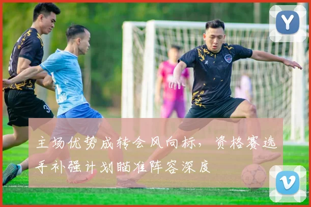 主场优势成转会风向标，资格赛选手补强计划瞄准阵容深度