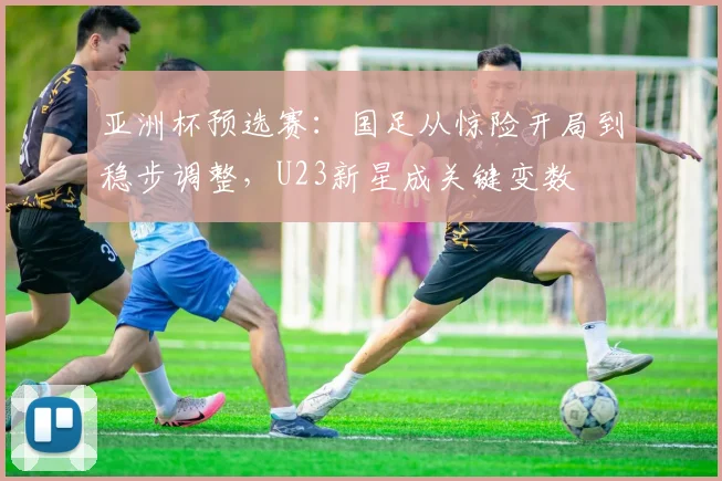 亚洲杯预选赛：国足从惊险开局到稳步调整，U23新星成关键变数