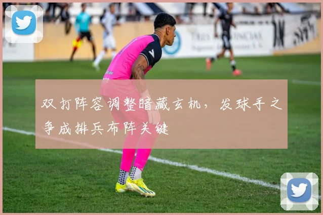 双打阵容调整暗藏玄机，发球手之争成排兵布阵关键
