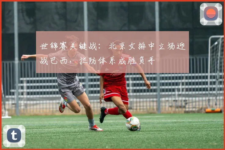 世锦赛关键战：北京女排中立场迎战巴西，拦防体系成胜负手