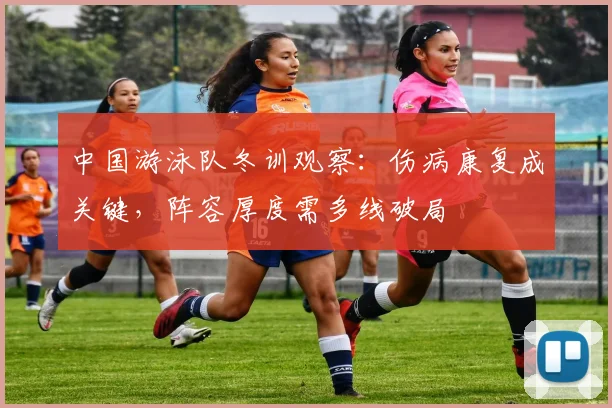 中国游泳队冬训观察：伤病康复成关键，阵容厚度需多线破局