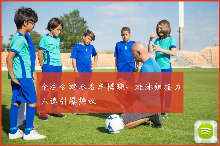 全运会游泳名单揭晓，蛙泳组接力人选引爆热议
