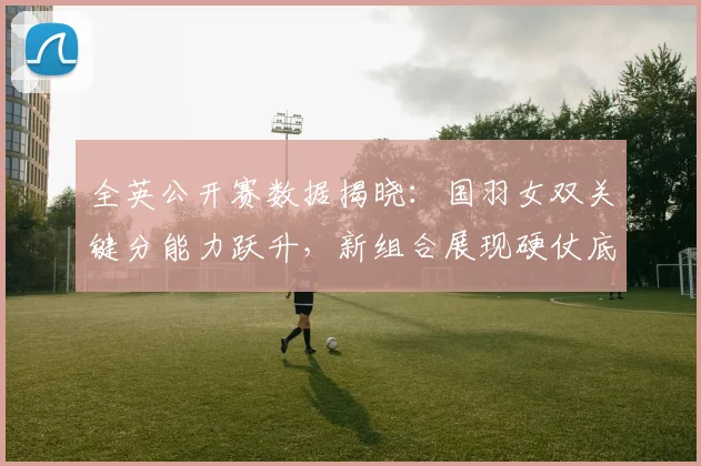 全英公开赛数据揭晓：国羽女双关键分能力跃升，新组合展现硬仗底气