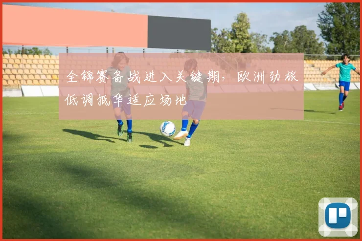 全锦赛备战进入关键期，欧洲劲旅低调抵华适应场地